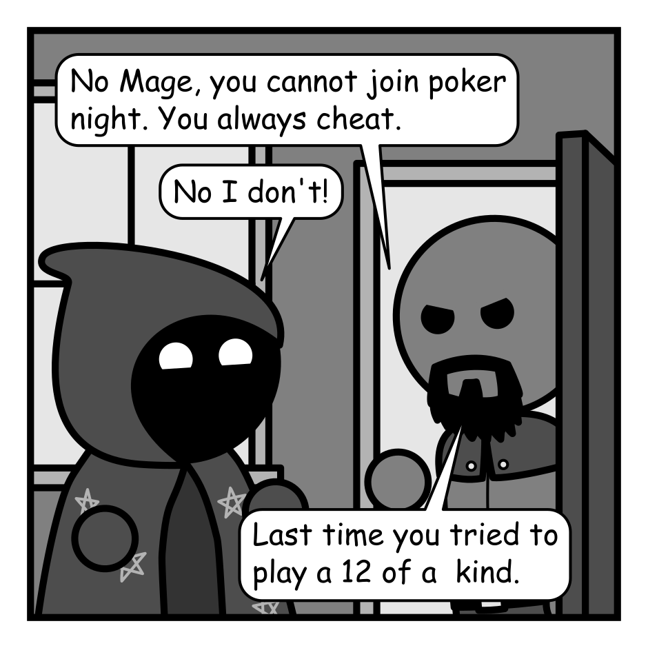 A 4 panel grayscale comic featuring a mage in a star covered cloak, and a man with a beard (Ranger).
Panel 1.
Mage is outside Ranger's house. He's opened the door looking angry while Mage is looking cheery.
Ranger: No Mage, you cannot join poker night. You always cheat.
Mage: No I don't!
Ranger: Last time you tried to play a 12 of a kind.
Panel 2.
Mage: Alright. This time I give you my solemn vow that I will not use my magic powers to chat at poker.
Ranger: Okay, but I'm watching you.
Panel 3.
Cut to inside. A woman in armor (Warrior) is putting her cards face down on the table. Ranger is doing the same, but face up. Mage is looking at their cards in deep concentration.
Warrior: Ugh. I fold.
Ranger: Full house! What have you got Mage?
Panel 4.
Cut to Mage's perspective and we see their hand is full of wild draw 4 cards from the game Uno. Warrior is stifling their laughter in the background while Ranger looks annoyed.
Mage: I'm about to blow your MINDS.
Ranger: MAGE!
